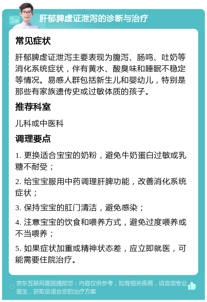 肝郁脾虚证泄泻的诊断与治疗 常见症状 肝郁脾虚证泄泻主要表现为腹泻、肠鸣、吐奶等消化系统症状，伴有黄水、酸臭味和睡眠不稳定等情况。易感人群包括新生儿和婴幼儿，特别是那些有家族遗传史或过敏体质的孩子。 推荐科室 儿科或中医科 调理要点 1. 更换适合宝宝的奶粉，避免牛奶蛋白过敏或乳糖不耐受； 2. 给宝宝服用中药调理肝脾功能，改善消化系统症状； 3. 保持宝宝的肛门清洁，避免感染； 4. 注意宝宝的饮食和喂养方式，避免过度喂养或不当喂养； 5. 如果症状加重或精神状态差，应立即就医，可能需要住院治疗。