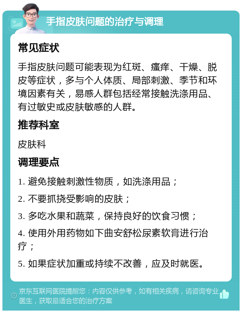 手指皮肤问题的治疗与调理 常见症状 手指皮肤问题可能表现为红斑、瘙痒、干燥、脱皮等症状，多与个人体质、局部刺激、季节和环境因素有关，易感人群包括经常接触洗涤用品、有过敏史或皮肤敏感的人群。 推荐科室 皮肤科 调理要点 1. 避免接触刺激性物质，如洗涤用品； 2. 不要抓挠受影响的皮肤； 3. 多吃水果和蔬菜，保持良好的饮食习惯； 4. 使用外用药物如下曲安舒松尿素软膏进行治疗； 5. 如果症状加重或持续不改善，应及时就医。