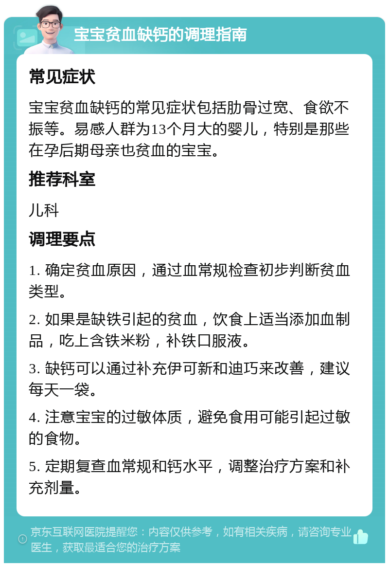 宝宝贫血缺钙的调理指南 常见症状 宝宝贫血缺钙的常见症状包括肋骨过宽、食欲不振等。易感人群为13个月大的婴儿，特别是那些在孕后期母亲也贫血的宝宝。 推荐科室 儿科 调理要点 1. 确定贫血原因，通过血常规检查初步判断贫血类型。 2. 如果是缺铁引起的贫血，饮食上适当添加血制品，吃上含铁米粉，补铁口服液。 3. 缺钙可以通过补充伊可新和迪巧来改善，建议每天一袋。 4. 注意宝宝的过敏体质，避免食用可能引起过敏的食物。 5. 定期复查血常规和钙水平，调整治疗方案和补充剂量。