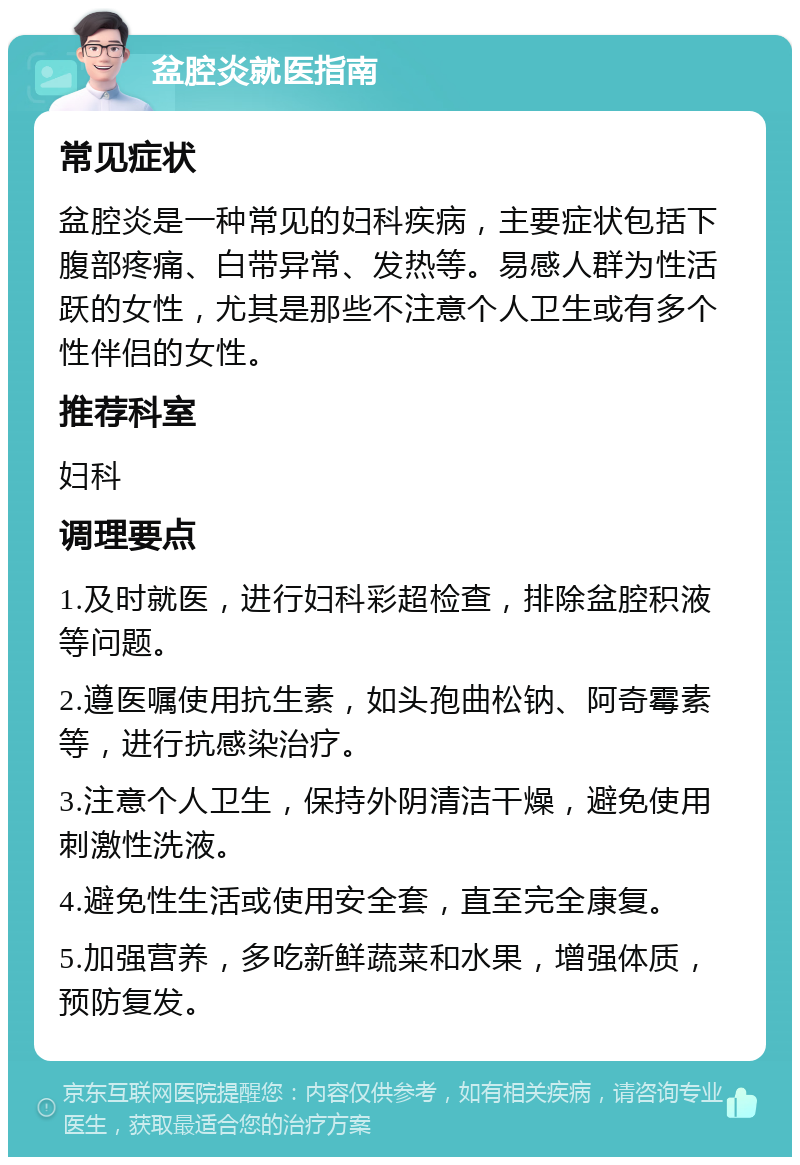 盆腔炎就医指南 常见症状 盆腔炎是一种常见的妇科疾病，主要症状包括下腹部疼痛、白带异常、发热等。易感人群为性活跃的女性，尤其是那些不注意个人卫生或有多个性伴侣的女性。 推荐科室 妇科 调理要点 1.及时就医，进行妇科彩超检查，排除盆腔积液等问题。 2.遵医嘱使用抗生素，如头孢曲松钠、阿奇霉素等，进行抗感染治疗。 3.注意个人卫生，保持外阴清洁干燥，避免使用刺激性洗液。 4.避免性生活或使用安全套，直至完全康复。 5.加强营养，多吃新鲜蔬菜和水果，增强体质，预防复发。