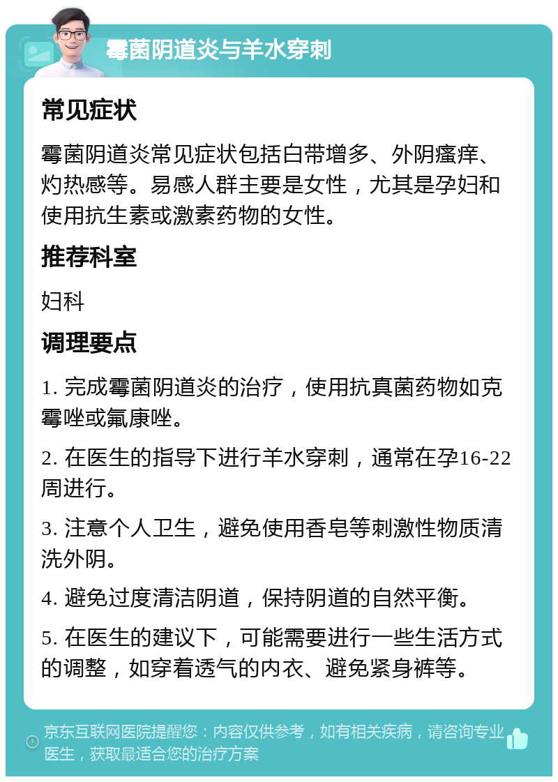 霉菌阴道炎与羊水穿刺 常见症状 霉菌阴道炎常见症状包括白带增多、外阴瘙痒、灼热感等。易感人群主要是女性，尤其是孕妇和使用抗生素或激素药物的女性。 推荐科室 妇科 调理要点 1. 完成霉菌阴道炎的治疗，使用抗真菌药物如克霉唑或氟康唑。 2. 在医生的指导下进行羊水穿刺，通常在孕16-22周进行。 3. 注意个人卫生，避免使用香皂等刺激性物质清洗外阴。 4. 避免过度清洁阴道，保持阴道的自然平衡。 5. 在医生的建议下，可能需要进行一些生活方式的调整，如穿着透气的内衣、避免紧身裤等。