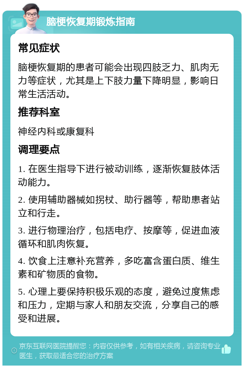 脑梗恢复期锻炼指南 常见症状 脑梗恢复期的患者可能会出现四肢乏力、肌肉无力等症状，尤其是上下肢力量下降明显，影响日常生活活动。 推荐科室 神经内科或康复科 调理要点 1. 在医生指导下进行被动训练，逐渐恢复肢体活动能力。 2. 使用辅助器械如拐杖、助行器等，帮助患者站立和行走。 3. 进行物理治疗，包括电疗、按摩等，促进血液循环和肌肉恢复。 4. 饮食上注意补充营养，多吃富含蛋白质、维生素和矿物质的食物。 5. 心理上要保持积极乐观的态度，避免过度焦虑和压力，定期与家人和朋友交流，分享自己的感受和进展。