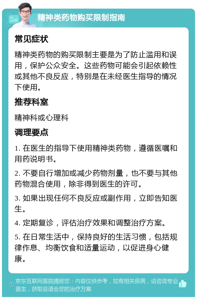 精神类药物购买限制指南 常见症状 精神类药物的购买限制主要是为了防止滥用和误用，保护公众安全。这些药物可能会引起依赖性或其他不良反应，特别是在未经医生指导的情况下使用。 推荐科室 精神科或心理科 调理要点 1. 在医生的指导下使用精神类药物，遵循医嘱和用药说明书。 2. 不要自行增加或减少药物剂量，也不要与其他药物混合使用，除非得到医生的许可。 3. 如果出现任何不良反应或副作用，立即告知医生。 4. 定期复诊，评估治疗效果和调整治疗方案。 5. 在日常生活中，保持良好的生活习惯，包括规律作息、均衡饮食和适量运动，以促进身心健康。