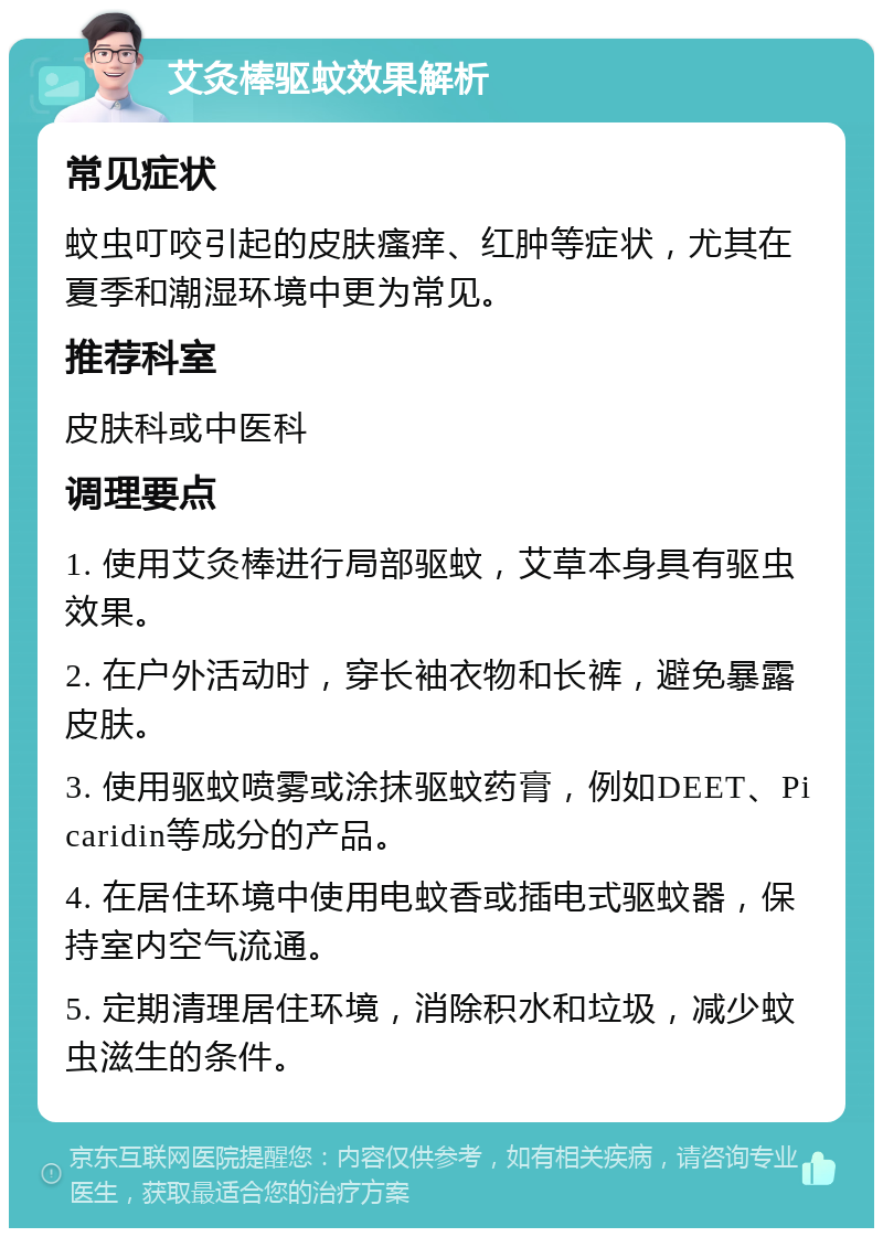 艾灸棒驱蚊效果解析 常见症状 蚊虫叮咬引起的皮肤瘙痒、红肿等症状，尤其在夏季和潮湿环境中更为常见。 推荐科室 皮肤科或中医科 调理要点 1. 使用艾灸棒进行局部驱蚊，艾草本身具有驱虫效果。 2. 在户外活动时，穿长袖衣物和长裤，避免暴露皮肤。 3. 使用驱蚊喷雾或涂抹驱蚊药膏，例如DEET、Picaridin等成分的产品。 4. 在居住环境中使用电蚊香或插电式驱蚊器，保持室内空气流通。 5. 定期清理居住环境，消除积水和垃圾，减少蚊虫滋生的条件。