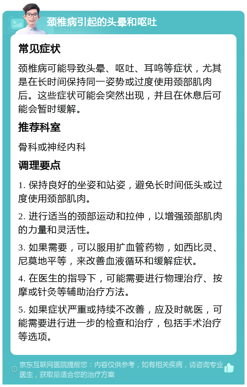 颈椎病引起的头晕和呕吐 常见症状 颈椎病可能导致头晕、呕吐、耳鸣等症状，尤其是在长时间保持同一姿势或过度使用颈部肌肉后。这些症状可能会突然出现，并且在休息后可能会暂时缓解。 推荐科室 骨科或神经内科 调理要点 1. 保持良好的坐姿和站姿，避免长时间低头或过度使用颈部肌肉。 2. 进行适当的颈部运动和拉伸，以增强颈部肌肉的力量和灵活性。 3. 如果需要，可以服用扩血管药物，如西比灵、尼莫地平等，来改善血液循环和缓解症状。 4. 在医生的指导下，可能需要进行物理治疗、按摩或针灸等辅助治疗方法。 5. 如果症状严重或持续不改善，应及时就医，可能需要进行进一步的检查和治疗，包括手术治疗等选项。