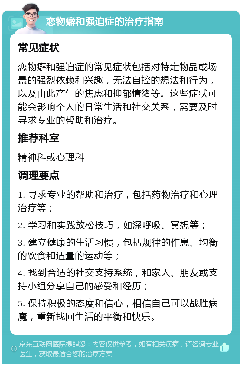 恋物癖和强迫症的治疗指南 常见症状 恋物癖和强迫症的常见症状包括对特定物品或场景的强烈依赖和兴趣，无法自控的想法和行为，以及由此产生的焦虑和抑郁情绪等。这些症状可能会影响个人的日常生活和社交关系，需要及时寻求专业的帮助和治疗。 推荐科室 精神科或心理科 调理要点 1. 寻求专业的帮助和治疗，包括药物治疗和心理治疗等； 2. 学习和实践放松技巧，如深呼吸、冥想等； 3. 建立健康的生活习惯，包括规律的作息、均衡的饮食和适量的运动等； 4. 找到合适的社交支持系统，和家人、朋友或支持小组分享自己的感受和经历； 5. 保持积极的态度和信心，相信自己可以战胜病魔，重新找回生活的平衡和快乐。