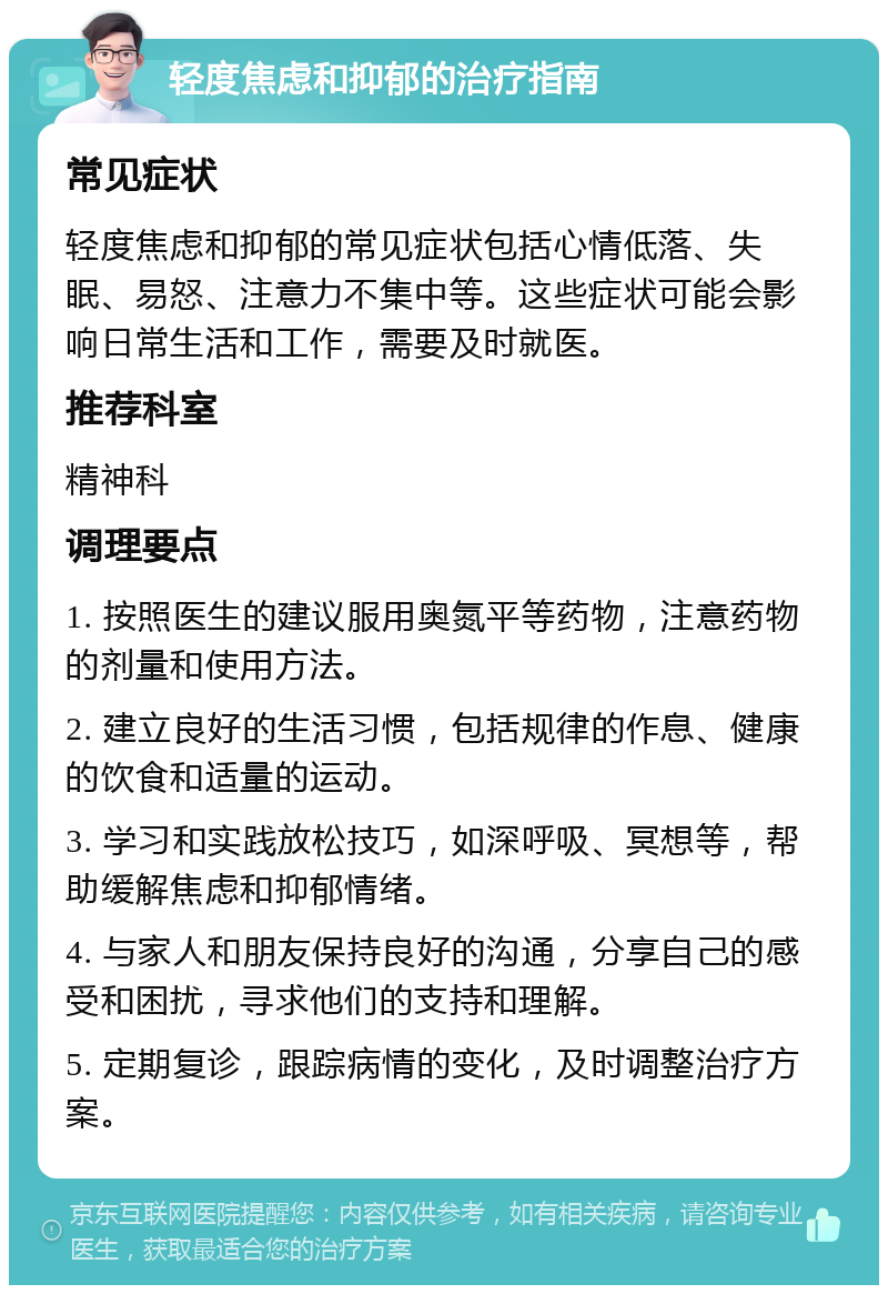 轻度焦虑和抑郁的治疗指南 常见症状 轻度焦虑和抑郁的常见症状包括心情低落、失眠、易怒、注意力不集中等。这些症状可能会影响日常生活和工作，需要及时就医。 推荐科室 精神科 调理要点 1. 按照医生的建议服用奥氮平等药物，注意药物的剂量和使用方法。 2. 建立良好的生活习惯，包括规律的作息、健康的饮食和适量的运动。 3. 学习和实践放松技巧，如深呼吸、冥想等，帮助缓解焦虑和抑郁情绪。 4. 与家人和朋友保持良好的沟通，分享自己的感受和困扰，寻求他们的支持和理解。 5. 定期复诊，跟踪病情的变化，及时调整治疗方案。