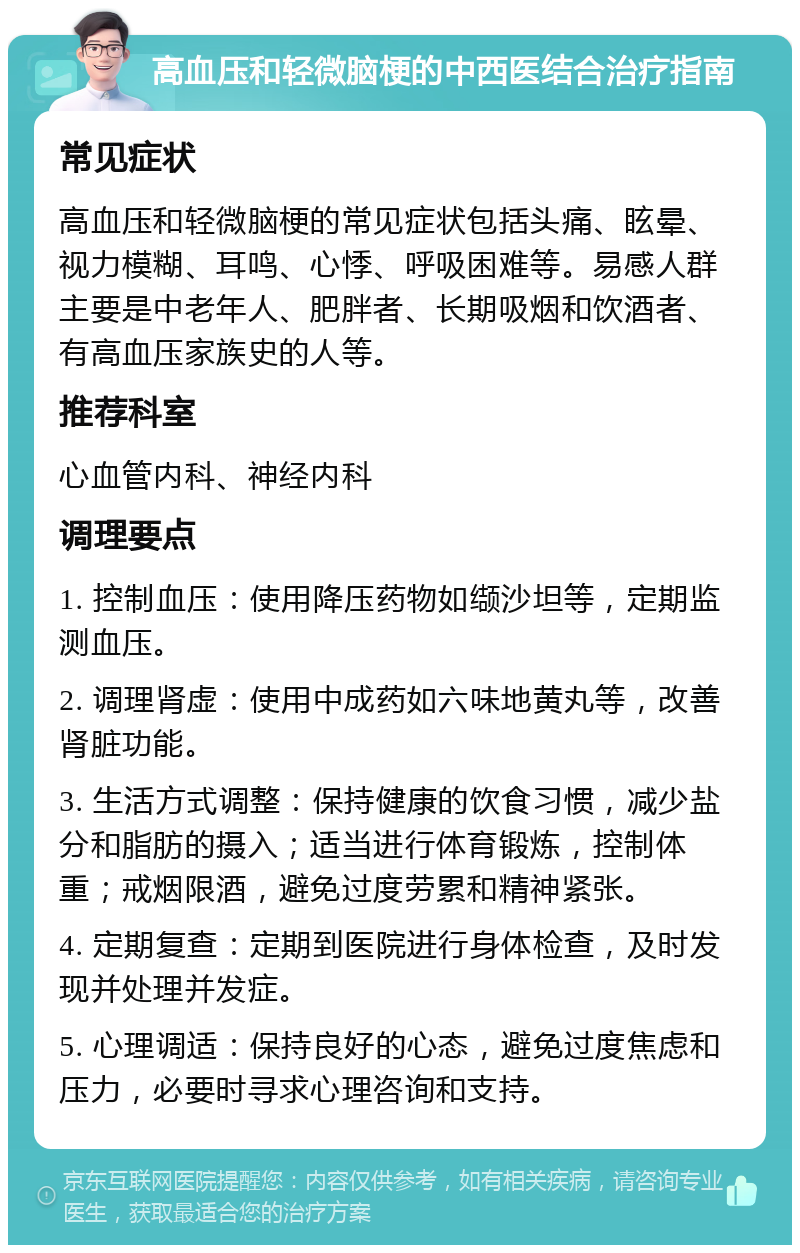 高血压和轻微脑梗的中西医结合治疗指南 常见症状 高血压和轻微脑梗的常见症状包括头痛、眩晕、视力模糊、耳鸣、心悸、呼吸困难等。易感人群主要是中老年人、肥胖者、长期吸烟和饮酒者、有高血压家族史的人等。 推荐科室 心血管内科、神经内科 调理要点 1. 控制血压：使用降压药物如缬沙坦等，定期监测血压。 2. 调理肾虚：使用中成药如六味地黄丸等，改善肾脏功能。 3. 生活方式调整：保持健康的饮食习惯，减少盐分和脂肪的摄入；适当进行体育锻炼，控制体重；戒烟限酒，避免过度劳累和精神紧张。 4. 定期复查：定期到医院进行身体检查，及时发现并处理并发症。 5. 心理调适：保持良好的心态，避免过度焦虑和压力，必要时寻求心理咨询和支持。