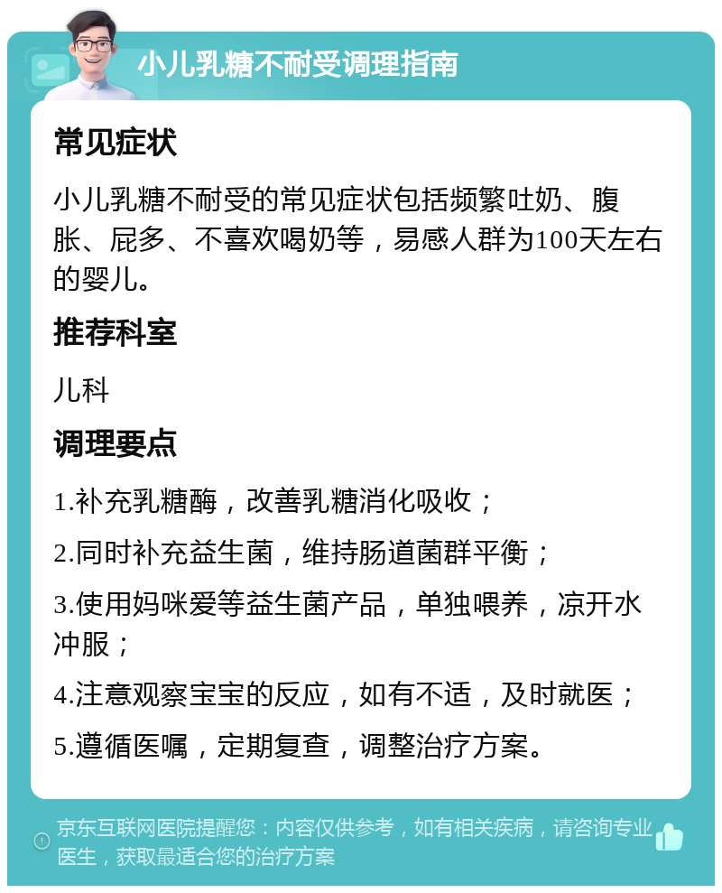 小儿乳糖不耐受调理指南 常见症状 小儿乳糖不耐受的常见症状包括频繁吐奶、腹胀、屁多、不喜欢喝奶等，易感人群为100天左右的婴儿。 推荐科室 儿科 调理要点 1.补充乳糖酶，改善乳糖消化吸收； 2.同时补充益生菌，维持肠道菌群平衡； 3.使用妈咪爱等益生菌产品，单独喂养，凉开水冲服； 4.注意观察宝宝的反应，如有不适，及时就医； 5.遵循医嘱，定期复查，调整治疗方案。