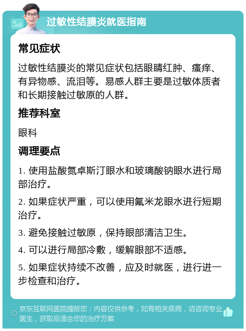 过敏性结膜炎就医指南 常见症状 过敏性结膜炎的常见症状包括眼睛红肿、瘙痒、有异物感、流泪等。易感人群主要是过敏体质者和长期接触过敏原的人群。 推荐科室 眼科 调理要点 1. 使用盐酸氮卓斯汀眼水和玻璃酸钠眼水进行局部治疗。 2. 如果症状严重，可以使用氟米龙眼水进行短期治疗。 3. 避免接触过敏原，保持眼部清洁卫生。 4. 可以进行局部冷敷，缓解眼部不适感。 5. 如果症状持续不改善，应及时就医，进行进一步检查和治疗。