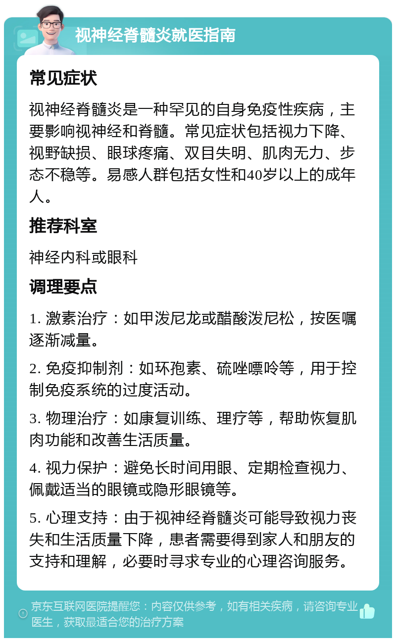 视神经脊髓炎就医指南 常见症状 视神经脊髓炎是一种罕见的自身免疫性疾病，主要影响视神经和脊髓。常见症状包括视力下降、视野缺损、眼球疼痛、双目失明、肌肉无力、步态不稳等。易感人群包括女性和40岁以上的成年人。 推荐科室 神经内科或眼科 调理要点 1. 激素治疗：如甲泼尼龙或醋酸泼尼松，按医嘱逐渐减量。 2. 免疫抑制剂：如环孢素、硫唑嘌呤等，用于控制免疫系统的过度活动。 3. 物理治疗：如康复训练、理疗等，帮助恢复肌肉功能和改善生活质量。 4. 视力保护：避免长时间用眼、定期检查视力、佩戴适当的眼镜或隐形眼镜等。 5. 心理支持：由于视神经脊髓炎可能导致视力丧失和生活质量下降，患者需要得到家人和朋友的支持和理解，必要时寻求专业的心理咨询服务。