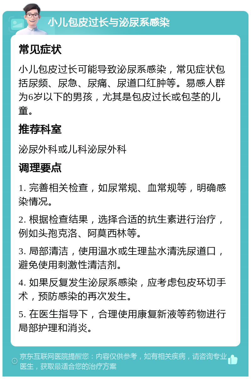 小儿包皮过长与泌尿系感染 常见症状 小儿包皮过长可能导致泌尿系感染，常见症状包括尿频、尿急、尿痛、尿道口红肿等。易感人群为6岁以下的男孩，尤其是包皮过长或包茎的儿童。 推荐科室 泌尿外科或儿科泌尿外科 调理要点 1. 完善相关检查，如尿常规、血常规等，明确感染情况。 2. 根据检查结果，选择合适的抗生素进行治疗，例如头孢克洛、阿莫西林等。 3. 局部清洁，使用温水或生理盐水清洗尿道口，避免使用刺激性清洁剂。 4. 如果反复发生泌尿系感染，应考虑包皮环切手术，预防感染的再次发生。 5. 在医生指导下，合理使用康复新液等药物进行局部护理和消炎。