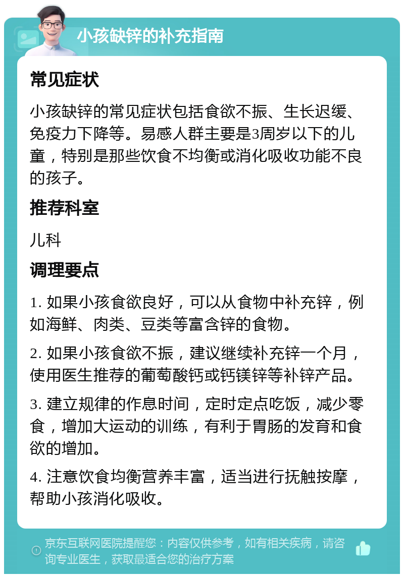 小孩缺锌的补充指南 常见症状 小孩缺锌的常见症状包括食欲不振、生长迟缓、免疫力下降等。易感人群主要是3周岁以下的儿童，特别是那些饮食不均衡或消化吸收功能不良的孩子。 推荐科室 儿科 调理要点 1. 如果小孩食欲良好，可以从食物中补充锌，例如海鲜、肉类、豆类等富含锌的食物。 2. 如果小孩食欲不振，建议继续补充锌一个月，使用医生推荐的葡萄酸钙或钙镁锌等补锌产品。 3. 建立规律的作息时间，定时定点吃饭，减少零食，增加大运动的训练，有利于胃肠的发育和食欲的增加。 4. 注意饮食均衡营养丰富，适当进行抚触按摩，帮助小孩消化吸收。