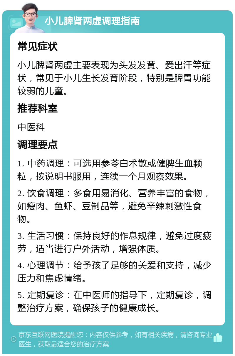 小儿脾肾两虚调理指南 常见症状 小儿脾肾两虚主要表现为头发发黄、爱出汗等症状，常见于小儿生长发育阶段，特别是脾胃功能较弱的儿童。 推荐科室 中医科 调理要点 1. 中药调理：可选用参苓白术散或健脾生血颗粒，按说明书服用，连续一个月观察效果。 2. 饮食调理：多食用易消化、营养丰富的食物，如瘦肉、鱼虾、豆制品等，避免辛辣刺激性食物。 3. 生活习惯：保持良好的作息规律，避免过度疲劳，适当进行户外活动，增强体质。 4. 心理调节：给予孩子足够的关爱和支持，减少压力和焦虑情绪。 5. 定期复诊：在中医师的指导下，定期复诊，调整治疗方案，确保孩子的健康成长。