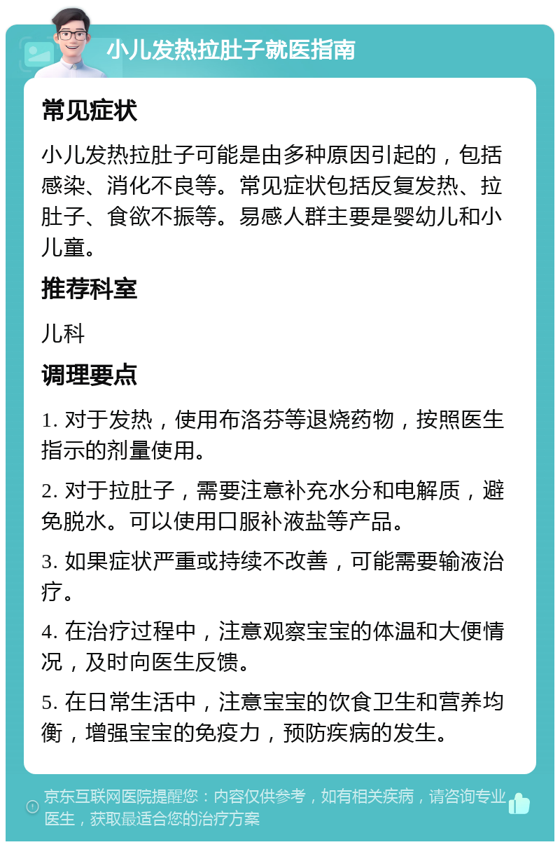 小儿发热拉肚子就医指南 常见症状 小儿发热拉肚子可能是由多种原因引起的，包括感染、消化不良等。常见症状包括反复发热、拉肚子、食欲不振等。易感人群主要是婴幼儿和小儿童。 推荐科室 儿科 调理要点 1. 对于发热，使用布洛芬等退烧药物，按照医生指示的剂量使用。 2. 对于拉肚子，需要注意补充水分和电解质，避免脱水。可以使用口服补液盐等产品。 3. 如果症状严重或持续不改善，可能需要输液治疗。 4. 在治疗过程中，注意观察宝宝的体温和大便情况，及时向医生反馈。 5. 在日常生活中，注意宝宝的饮食卫生和营养均衡，增强宝宝的免疫力，预防疾病的发生。