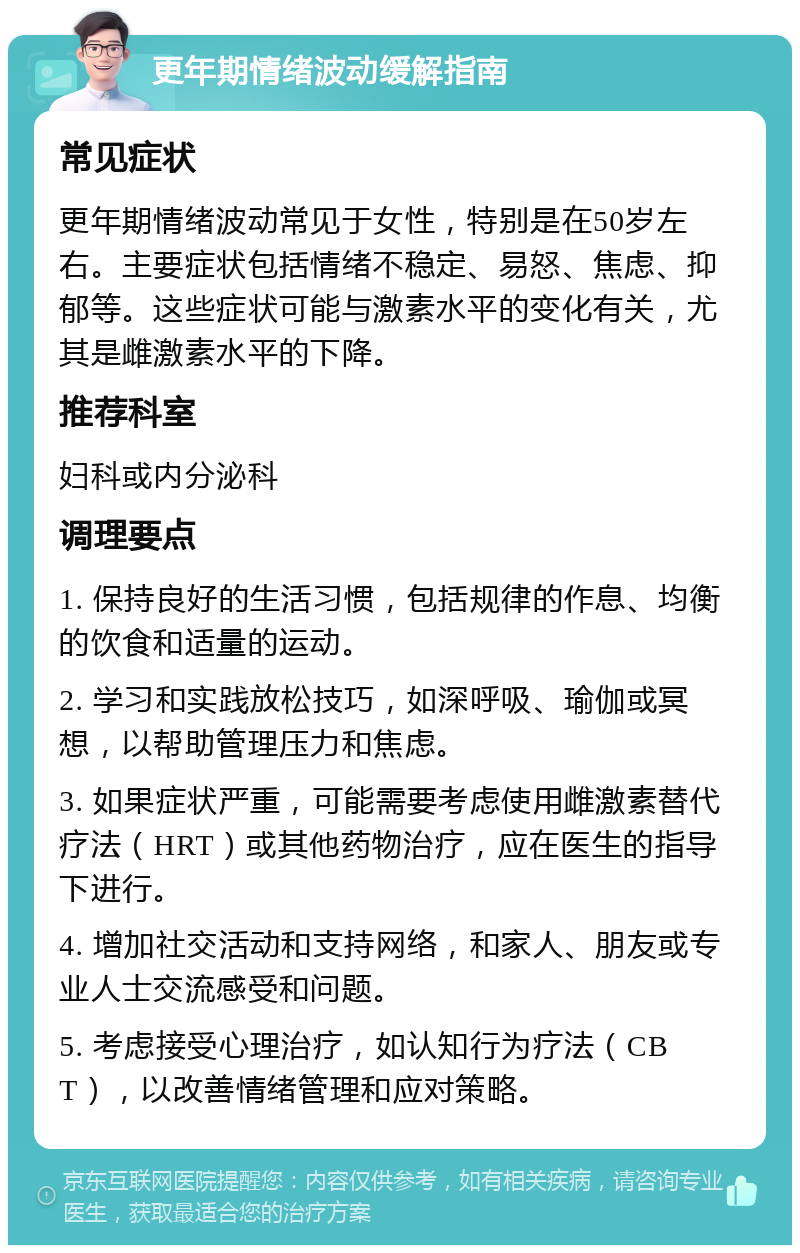 更年期情绪波动缓解指南 常见症状 更年期情绪波动常见于女性，特别是在50岁左右。主要症状包括情绪不稳定、易怒、焦虑、抑郁等。这些症状可能与激素水平的变化有关，尤其是雌激素水平的下降。 推荐科室 妇科或内分泌科 调理要点 1. 保持良好的生活习惯，包括规律的作息、均衡的饮食和适量的运动。 2. 学习和实践放松技巧，如深呼吸、瑜伽或冥想，以帮助管理压力和焦虑。 3. 如果症状严重，可能需要考虑使用雌激素替代疗法（HRT）或其他药物治疗，应在医生的指导下进行。 4. 增加社交活动和支持网络，和家人、朋友或专业人士交流感受和问题。 5. 考虑接受心理治疗，如认知行为疗法（CBT），以改善情绪管理和应对策略。