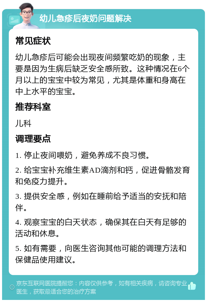 幼儿急疹后夜奶问题解决 常见症状 幼儿急疹后可能会出现夜间频繁吃奶的现象，主要是因为生病后缺乏安全感所致。这种情况在6个月以上的宝宝中较为常见，尤其是体重和身高在中上水平的宝宝。 推荐科室 儿科 调理要点 1. 停止夜间喂奶，避免养成不良习惯。 2. 给宝宝补充维生素AD滴剂和钙，促进骨骼发育和免疫力提升。 3. 提供安全感，例如在睡前给予适当的安抚和陪伴。 4. 观察宝宝的白天状态，确保其在白天有足够的活动和休息。 5. 如有需要，向医生咨询其他可能的调理方法和保健品使用建议。