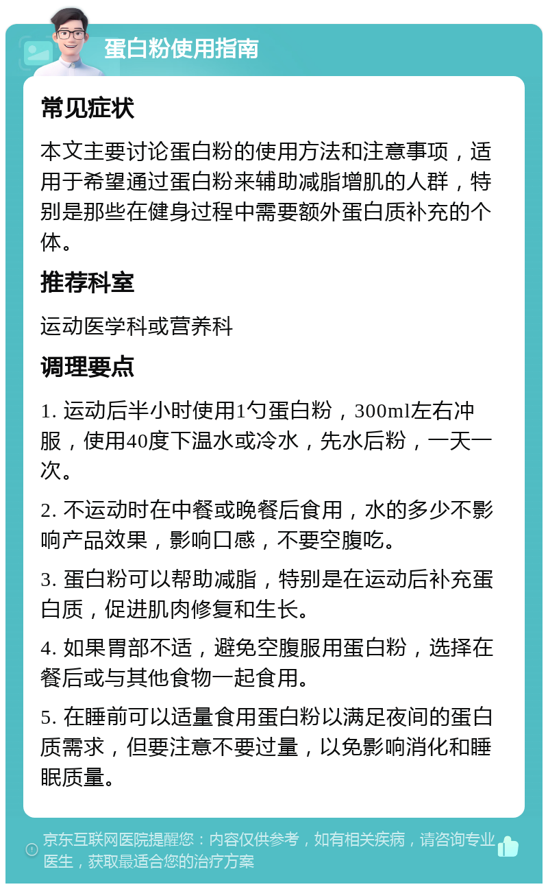 蛋白粉使用指南 常见症状 本文主要讨论蛋白粉的使用方法和注意事项，适用于希望通过蛋白粉来辅助减脂增肌的人群，特别是那些在健身过程中需要额外蛋白质补充的个体。 推荐科室 运动医学科或营养科 调理要点 1. 运动后半小时使用1勺蛋白粉，300ml左右冲服，使用40度下温水或冷水，先水后粉，一天一次。 2. 不运动时在中餐或晚餐后食用，水的多少不影响产品效果，影响口感，不要空腹吃。 3. 蛋白粉可以帮助减脂，特别是在运动后补充蛋白质，促进肌肉修复和生长。 4. 如果胃部不适，避免空腹服用蛋白粉，选择在餐后或与其他食物一起食用。 5. 在睡前可以适量食用蛋白粉以满足夜间的蛋白质需求，但要注意不要过量，以免影响消化和睡眠质量。