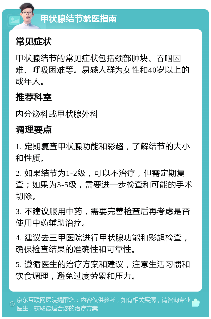 甲状腺结节就医指南 常见症状 甲状腺结节的常见症状包括颈部肿块、吞咽困难、呼吸困难等。易感人群为女性和40岁以上的成年人。 推荐科室 内分泌科或甲状腺外科 调理要点 1. 定期复查甲状腺功能和彩超，了解结节的大小和性质。 2. 如果结节为1-2级，可以不治疗，但需定期复查；如果为3-5级，需要进一步检查和可能的手术切除。 3. 不建议服用中药，需要完善检查后再考虑是否使用中药辅助治疗。 4. 建议去三甲医院进行甲状腺功能和彩超检查，确保检查结果的准确性和可靠性。 5. 遵循医生的治疗方案和建议，注意生活习惯和饮食调理，避免过度劳累和压力。