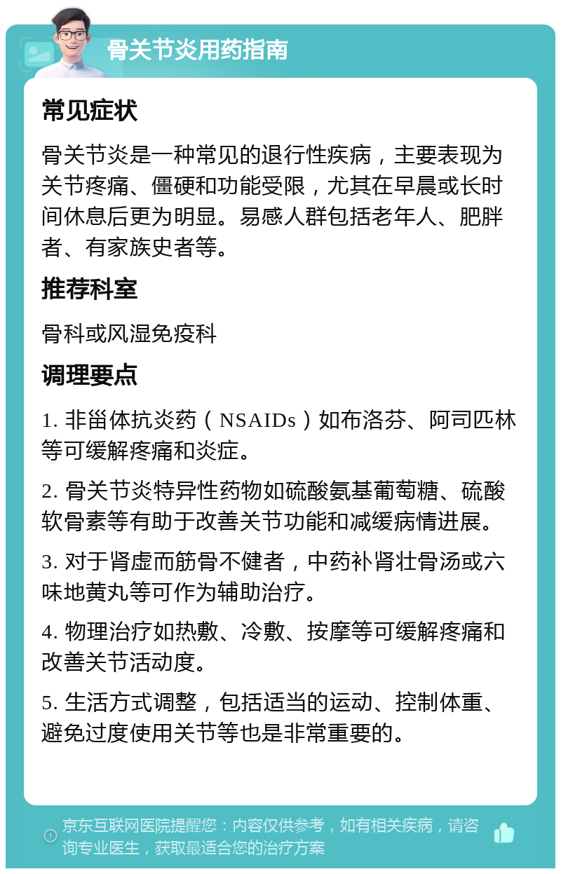 骨关节炎用药指南 常见症状 骨关节炎是一种常见的退行性疾病，主要表现为关节疼痛、僵硬和功能受限，尤其在早晨或长时间休息后更为明显。易感人群包括老年人、肥胖者、有家族史者等。 推荐科室 骨科或风湿免疫科 调理要点 1. 非甾体抗炎药（NSAIDs）如布洛芬、阿司匹林等可缓解疼痛和炎症。 2. 骨关节炎特异性药物如硫酸氨基葡萄糖、硫酸软骨素等有助于改善关节功能和减缓病情进展。 3. 对于肾虚而筋骨不健者，中药补肾壮骨汤或六味地黄丸等可作为辅助治疗。 4. 物理治疗如热敷、冷敷、按摩等可缓解疼痛和改善关节活动度。 5. 生活方式调整，包括适当的运动、控制体重、避免过度使用关节等也是非常重要的。