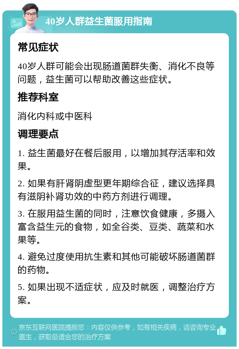 40岁人群益生菌服用指南 常见症状 40岁人群可能会出现肠道菌群失衡、消化不良等问题，益生菌可以帮助改善这些症状。 推荐科室 消化内科或中医科 调理要点 1. 益生菌最好在餐后服用，以增加其存活率和效果。 2. 如果有肝肾阴虚型更年期综合征，建议选择具有滋阴补肾功效的中药方剂进行调理。 3. 在服用益生菌的同时，注意饮食健康，多摄入富含益生元的食物，如全谷类、豆类、蔬菜和水果等。 4. 避免过度使用抗生素和其他可能破坏肠道菌群的药物。 5. 如果出现不适症状，应及时就医，调整治疗方案。