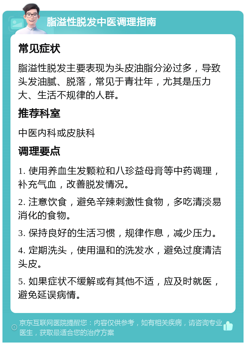 脂溢性脱发中医调理指南 常见症状 脂溢性脱发主要表现为头皮油脂分泌过多，导致头发油腻、脱落，常见于青壮年，尤其是压力大、生活不规律的人群。 推荐科室 中医内科或皮肤科 调理要点 1. 使用养血生发颗粒和八珍益母膏等中药调理，补充气血，改善脱发情况。 2. 注意饮食，避免辛辣刺激性食物，多吃清淡易消化的食物。 3. 保持良好的生活习惯，规律作息，减少压力。 4. 定期洗头，使用温和的洗发水，避免过度清洁头皮。 5. 如果症状不缓解或有其他不适，应及时就医，避免延误病情。