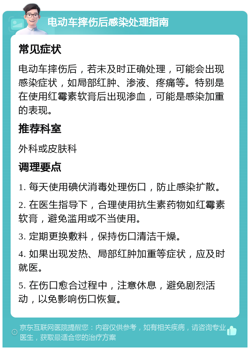 电动车摔伤后感染处理指南 常见症状 电动车摔伤后，若未及时正确处理，可能会出现感染症状，如局部红肿、渗液、疼痛等。特别是在使用红霉素软膏后出现渗血，可能是感染加重的表现。 推荐科室 外科或皮肤科 调理要点 1. 每天使用碘伏消毒处理伤口，防止感染扩散。 2. 在医生指导下，合理使用抗生素药物如红霉素软膏，避免滥用或不当使用。 3. 定期更换敷料，保持伤口清洁干燥。 4. 如果出现发热、局部红肿加重等症状，应及时就医。 5. 在伤口愈合过程中，注意休息，避免剧烈活动，以免影响伤口恢复。