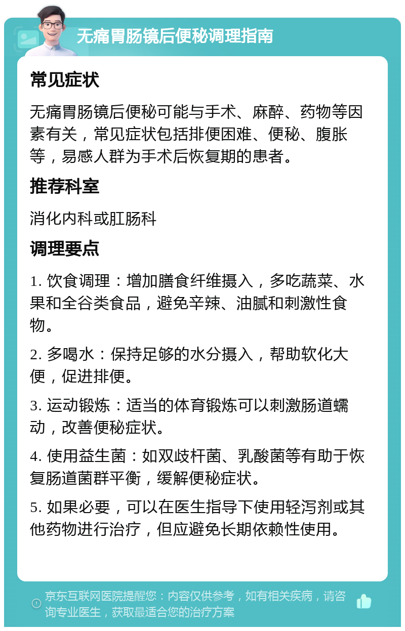 无痛胃肠镜后便秘调理指南 常见症状 无痛胃肠镜后便秘可能与手术、麻醉、药物等因素有关，常见症状包括排便困难、便秘、腹胀等，易感人群为手术后恢复期的患者。 推荐科室 消化内科或肛肠科 调理要点 1. 饮食调理：增加膳食纤维摄入，多吃蔬菜、水果和全谷类食品，避免辛辣、油腻和刺激性食物。 2. 多喝水：保持足够的水分摄入，帮助软化大便，促进排便。 3. 运动锻炼：适当的体育锻炼可以刺激肠道蠕动，改善便秘症状。 4. 使用益生菌：如双歧杆菌、乳酸菌等有助于恢复肠道菌群平衡，缓解便秘症状。 5. 如果必要，可以在医生指导下使用轻泻剂或其他药物进行治疗，但应避免长期依赖性使用。