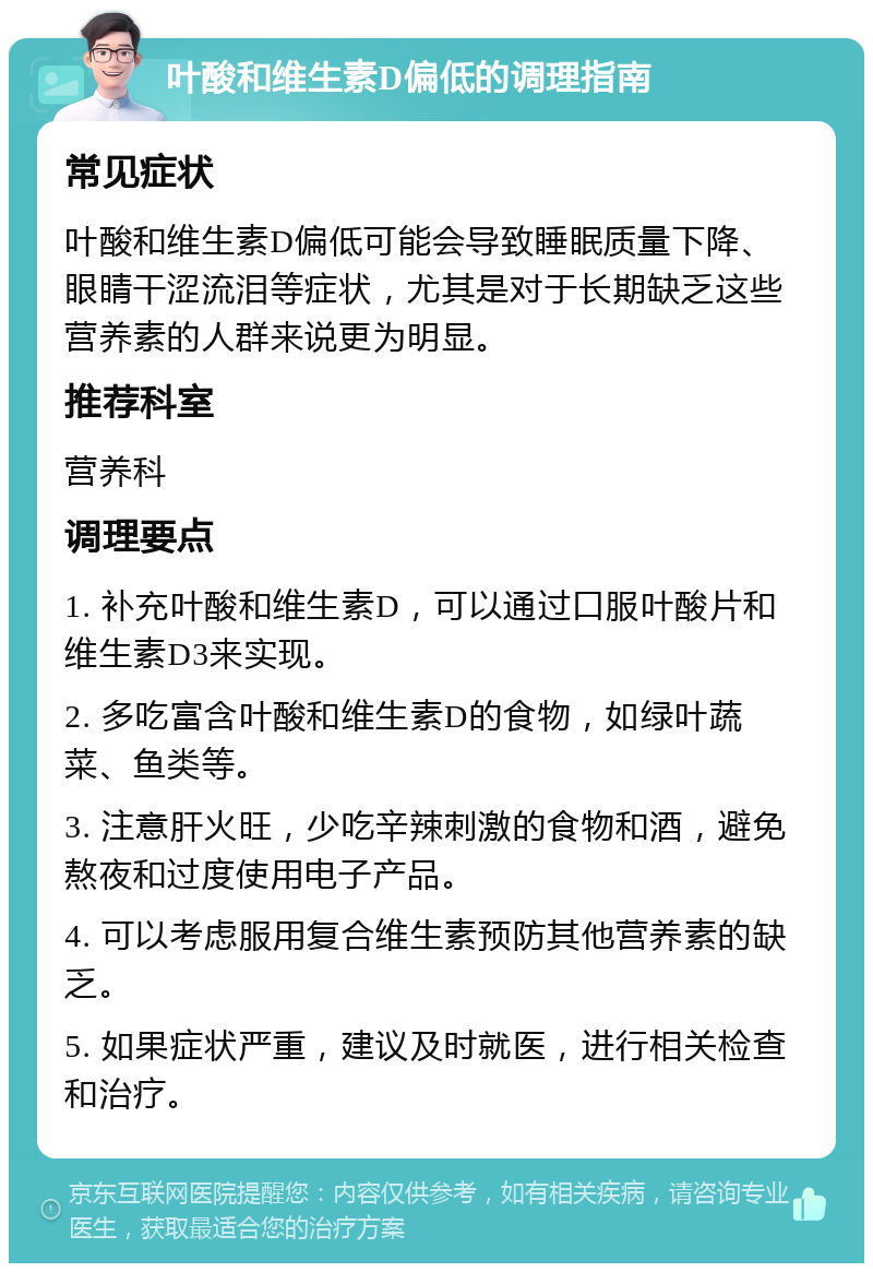 叶酸和维生素D偏低的调理指南 常见症状 叶酸和维生素D偏低可能会导致睡眠质量下降、眼睛干涩流泪等症状，尤其是对于长期缺乏这些营养素的人群来说更为明显。 推荐科室 营养科 调理要点 1. 补充叶酸和维生素D，可以通过口服叶酸片和维生素D3来实现。 2. 多吃富含叶酸和维生素D的食物，如绿叶蔬菜、鱼类等。 3. 注意肝火旺，少吃辛辣刺激的食物和酒，避免熬夜和过度使用电子产品。 4. 可以考虑服用复合维生素预防其他营养素的缺乏。 5. 如果症状严重，建议及时就医，进行相关检查和治疗。