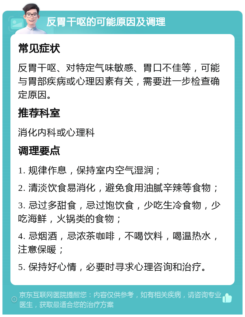 反胃干呕的可能原因及调理 常见症状 反胃干呕、对特定气味敏感、胃口不佳等，可能与胃部疾病或心理因素有关，需要进一步检查确定原因。 推荐科室 消化内科或心理科 调理要点 1. 规律作息，保持室内空气湿润； 2. 清淡饮食易消化，避免食用油腻辛辣等食物； 3. 忌过多甜食，忌过饱饮食，少吃生冷食物，少吃海鲜，火锅类的食物； 4. 忌烟酒，忌浓茶咖啡，不喝饮料，喝温热水，注意保暖； 5. 保持好心情，必要时寻求心理咨询和治疗。