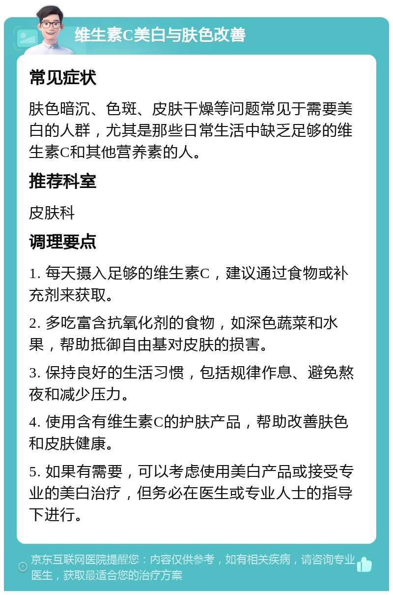 维生素C美白与肤色改善 常见症状 肤色暗沉、色斑、皮肤干燥等问题常见于需要美白的人群，尤其是那些日常生活中缺乏足够的维生素C和其他营养素的人。 推荐科室 皮肤科 调理要点 1. 每天摄入足够的维生素C，建议通过食物或补充剂来获取。 2. 多吃富含抗氧化剂的食物，如深色蔬菜和水果，帮助抵御自由基对皮肤的损害。 3. 保持良好的生活习惯，包括规律作息、避免熬夜和减少压力。 4. 使用含有维生素C的护肤产品，帮助改善肤色和皮肤健康。 5. 如果有需要，可以考虑使用美白产品或接受专业的美白治疗，但务必在医生或专业人士的指导下进行。