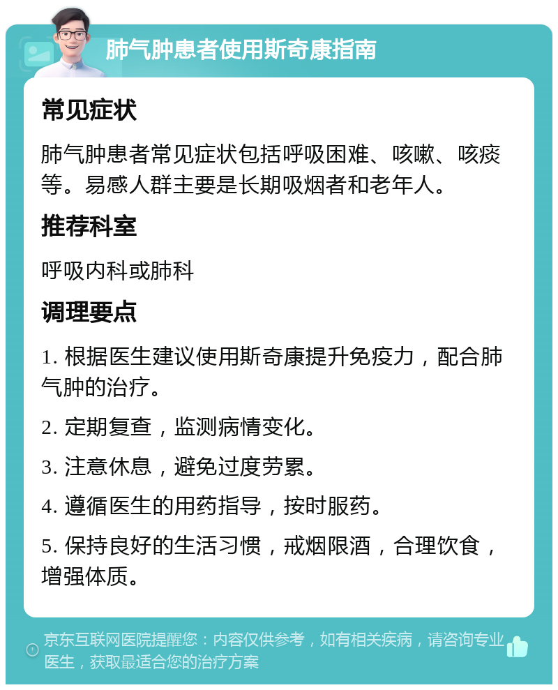 肺气肿患者使用斯奇康指南 常见症状 肺气肿患者常见症状包括呼吸困难、咳嗽、咳痰等。易感人群主要是长期吸烟者和老年人。 推荐科室 呼吸内科或肺科 调理要点 1. 根据医生建议使用斯奇康提升免疫力，配合肺气肿的治疗。 2. 定期复查，监测病情变化。 3. 注意休息，避免过度劳累。 4. 遵循医生的用药指导，按时服药。 5. 保持良好的生活习惯，戒烟限酒，合理饮食，增强体质。