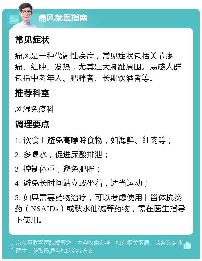 痛风就医指南 常见症状 痛风是一种代谢性疾病，常见症状包括关节疼痛、红肿、发热，尤其是大脚趾周围。易感人群包括中老年人、肥胖者、长期饮酒者等。 推荐科室 风湿免疫科 调理要点 1. 饮食上避免高嘌呤食物，如海鲜、红肉等； 2. 多喝水，促进尿酸排泄； 3. 控制体重，避免肥胖； 4. 避免长时间站立或坐着，适当运动； 5. 如果需要药物治疗，可以考虑使用非甾体抗炎药（NSAIDs）或秋水仙碱等药物，需在医生指导下使用。