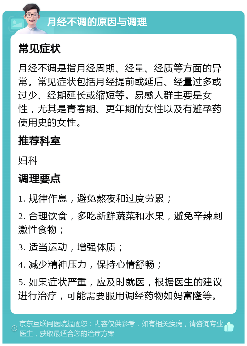 月经不调的原因与调理 常见症状 月经不调是指月经周期、经量、经质等方面的异常。常见症状包括月经提前或延后、经量过多或过少、经期延长或缩短等。易感人群主要是女性，尤其是青春期、更年期的女性以及有避孕药使用史的女性。 推荐科室 妇科 调理要点 1. 规律作息，避免熬夜和过度劳累； 2. 合理饮食，多吃新鲜蔬菜和水果，避免辛辣刺激性食物； 3. 适当运动，增强体质； 4. 减少精神压力，保持心情舒畅； 5. 如果症状严重，应及时就医，根据医生的建议进行治疗，可能需要服用调经药物如妈富隆等。