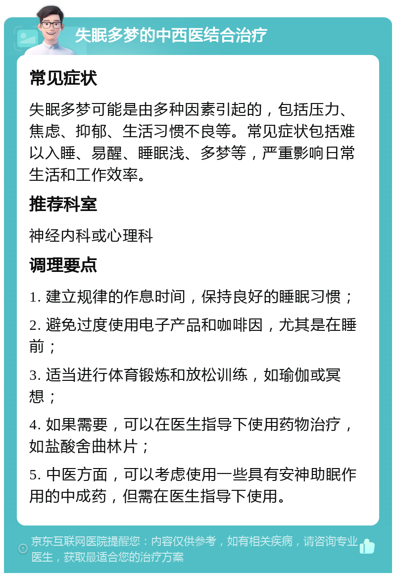 失眠多梦的中西医结合治疗 常见症状 失眠多梦可能是由多种因素引起的，包括压力、焦虑、抑郁、生活习惯不良等。常见症状包括难以入睡、易醒、睡眠浅、多梦等，严重影响日常生活和工作效率。 推荐科室 神经内科或心理科 调理要点 1. 建立规律的作息时间，保持良好的睡眠习惯； 2. 避免过度使用电子产品和咖啡因，尤其是在睡前； 3. 适当进行体育锻炼和放松训练，如瑜伽或冥想； 4. 如果需要，可以在医生指导下使用药物治疗，如盐酸舍曲林片； 5. 中医方面，可以考虑使用一些具有安神助眠作用的中成药，但需在医生指导下使用。