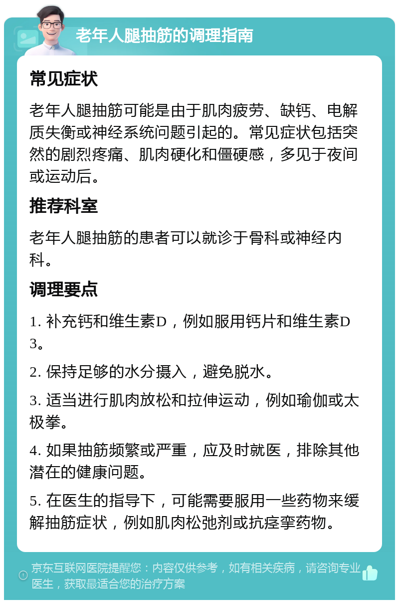 老年人腿抽筋的调理指南 常见症状 老年人腿抽筋可能是由于肌肉疲劳、缺钙、电解质失衡或神经系统问题引起的。常见症状包括突然的剧烈疼痛、肌肉硬化和僵硬感，多见于夜间或运动后。 推荐科室 老年人腿抽筋的患者可以就诊于骨科或神经内科。 调理要点 1. 补充钙和维生素D，例如服用钙片和维生素D3。 2. 保持足够的水分摄入，避免脱水。 3. 适当进行肌肉放松和拉伸运动，例如瑜伽或太极拳。 4. 如果抽筋频繁或严重，应及时就医，排除其他潜在的健康问题。 5. 在医生的指导下，可能需要服用一些药物来缓解抽筋症状，例如肌肉松弛剂或抗痉挛药物。