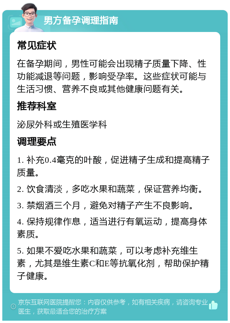 男方备孕调理指南 常见症状 在备孕期间，男性可能会出现精子质量下降、性功能减退等问题，影响受孕率。这些症状可能与生活习惯、营养不良或其他健康问题有关。 推荐科室 泌尿外科或生殖医学科 调理要点 1. 补充0.4毫克的叶酸，促进精子生成和提高精子质量。 2. 饮食清淡，多吃水果和蔬菜，保证营养均衡。 3. 禁烟酒三个月，避免对精子产生不良影响。 4. 保持规律作息，适当进行有氧运动，提高身体素质。 5. 如果不爱吃水果和蔬菜，可以考虑补充维生素，尤其是维生素C和E等抗氧化剂，帮助保护精子健康。