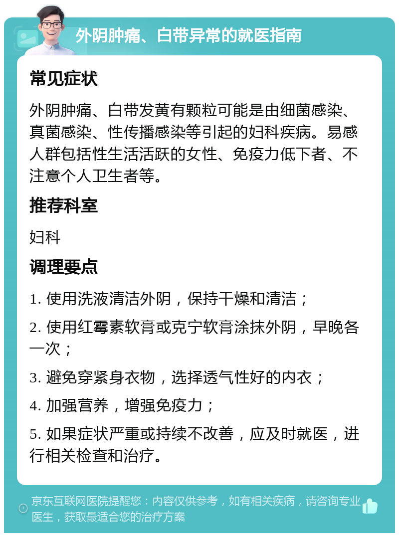 外阴肿痛、白带异常的就医指南 常见症状 外阴肿痛、白带发黄有颗粒可能是由细菌感染、真菌感染、性传播感染等引起的妇科疾病。易感人群包括性生活活跃的女性、免疫力低下者、不注意个人卫生者等。 推荐科室 妇科 调理要点 1. 使用洗液清洁外阴，保持干燥和清洁； 2. 使用红霉素软膏或克宁软膏涂抹外阴，早晚各一次； 3. 避免穿紧身衣物，选择透气性好的内衣； 4. 加强营养，增强免疫力； 5. 如果症状严重或持续不改善，应及时就医，进行相关检查和治疗。