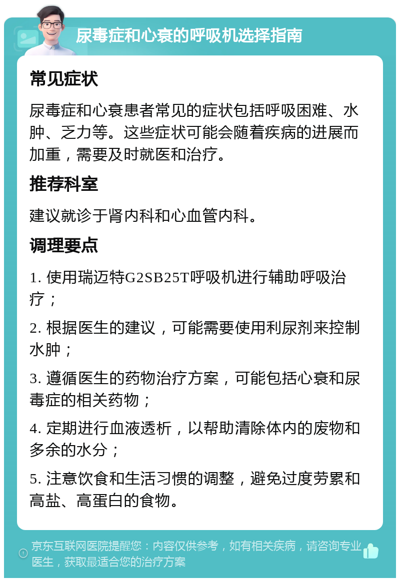 尿毒症和心衰的呼吸机选择指南 常见症状 尿毒症和心衰患者常见的症状包括呼吸困难、水肿、乏力等。这些症状可能会随着疾病的进展而加重，需要及时就医和治疗。 推荐科室 建议就诊于肾内科和心血管内科。 调理要点 1. 使用瑞迈特G2SB25T呼吸机进行辅助呼吸治疗； 2. 根据医生的建议，可能需要使用利尿剂来控制水肿； 3. 遵循医生的药物治疗方案，可能包括心衰和尿毒症的相关药物； 4. 定期进行血液透析，以帮助清除体内的废物和多余的水分； 5. 注意饮食和生活习惯的调整，避免过度劳累和高盐、高蛋白的食物。