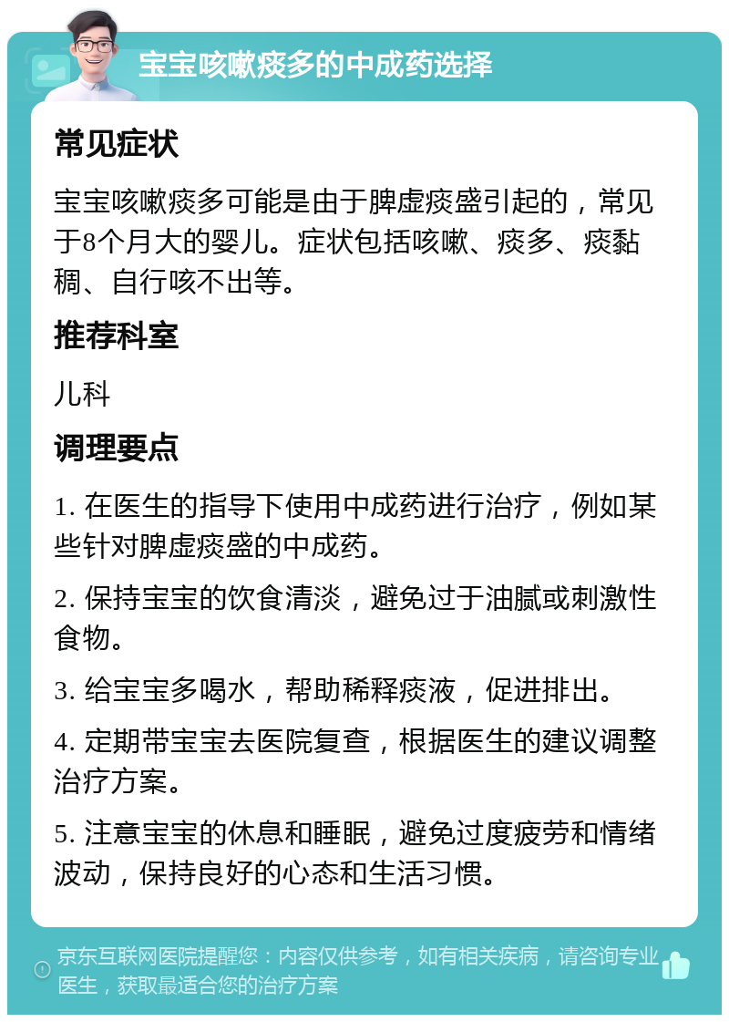 宝宝咳嗽痰多的中成药选择 常见症状 宝宝咳嗽痰多可能是由于脾虚痰盛引起的，常见于8个月大的婴儿。症状包括咳嗽、痰多、痰黏稠、自行咳不出等。 推荐科室 儿科 调理要点 1. 在医生的指导下使用中成药进行治疗，例如某些针对脾虚痰盛的中成药。 2. 保持宝宝的饮食清淡，避免过于油腻或刺激性食物。 3. 给宝宝多喝水，帮助稀释痰液，促进排出。 4. 定期带宝宝去医院复查，根据医生的建议调整治疗方案。 5. 注意宝宝的休息和睡眠，避免过度疲劳和情绪波动，保持良好的心态和生活习惯。