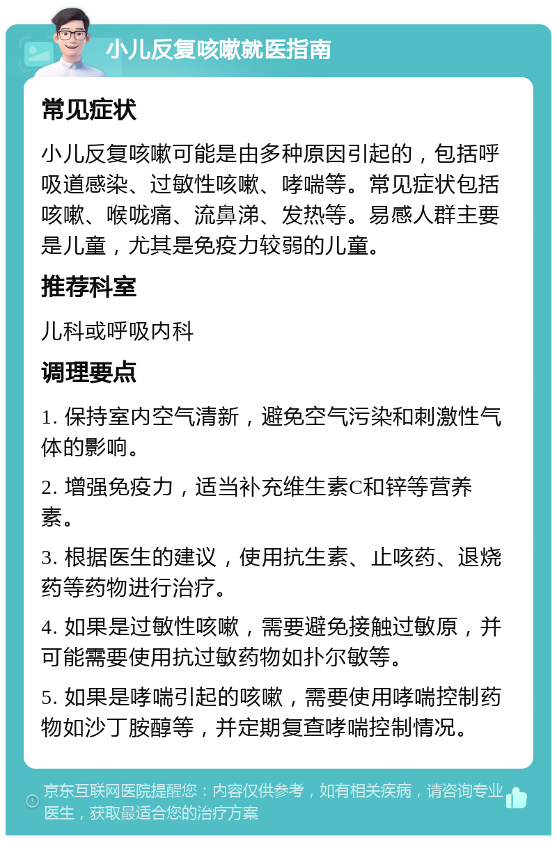 小儿反复咳嗽就医指南 常见症状 小儿反复咳嗽可能是由多种原因引起的，包括呼吸道感染、过敏性咳嗽、哮喘等。常见症状包括咳嗽、喉咙痛、流鼻涕、发热等。易感人群主要是儿童，尤其是免疫力较弱的儿童。 推荐科室 儿科或呼吸内科 调理要点 1. 保持室内空气清新，避免空气污染和刺激性气体的影响。 2. 增强免疫力，适当补充维生素C和锌等营养素。 3. 根据医生的建议，使用抗生素、止咳药、退烧药等药物进行治疗。 4. 如果是过敏性咳嗽，需要避免接触过敏原，并可能需要使用抗过敏药物如扑尔敏等。 5. 如果是哮喘引起的咳嗽，需要使用哮喘控制药物如沙丁胺醇等，并定期复查哮喘控制情况。