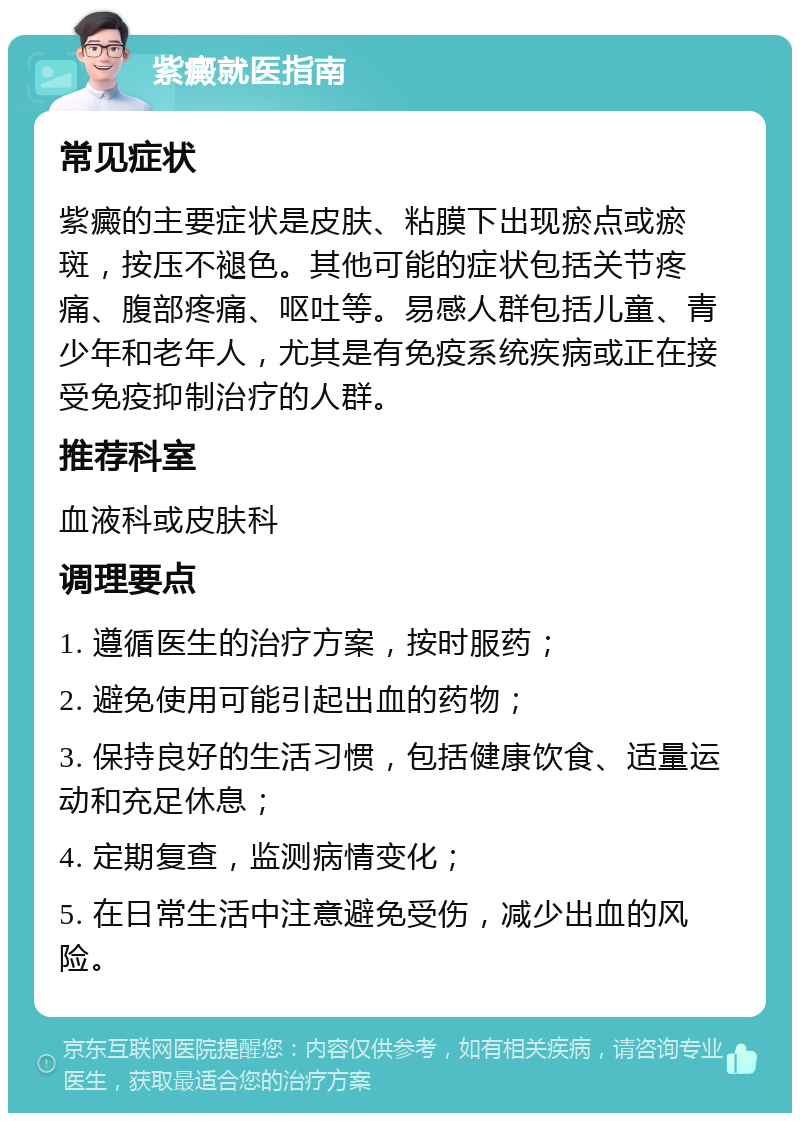 紫癜就医指南 常见症状 紫癜的主要症状是皮肤、粘膜下出现瘀点或瘀斑，按压不褪色。其他可能的症状包括关节疼痛、腹部疼痛、呕吐等。易感人群包括儿童、青少年和老年人，尤其是有免疫系统疾病或正在接受免疫抑制治疗的人群。 推荐科室 血液科或皮肤科 调理要点 1. 遵循医生的治疗方案，按时服药； 2. 避免使用可能引起出血的药物； 3. 保持良好的生活习惯，包括健康饮食、适量运动和充足休息； 4. 定期复查，监测病情变化； 5. 在日常生活中注意避免受伤，减少出血的风险。