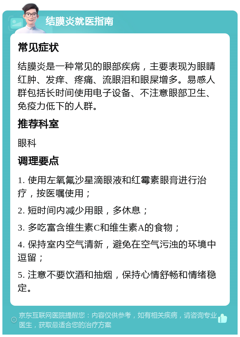 结膜炎就医指南 常见症状 结膜炎是一种常见的眼部疾病，主要表现为眼睛红肿、发痒、疼痛、流眼泪和眼屎增多。易感人群包括长时间使用电子设备、不注意眼部卫生、免疫力低下的人群。 推荐科室 眼科 调理要点 1. 使用左氧氟沙星滴眼液和红霉素眼膏进行治疗，按医嘱使用； 2. 短时间内减少用眼，多休息； 3. 多吃富含维生素C和维生素A的食物； 4. 保持室内空气清新，避免在空气污浊的环境中逗留； 5. 注意不要饮酒和抽烟，保持心情舒畅和情绪稳定。