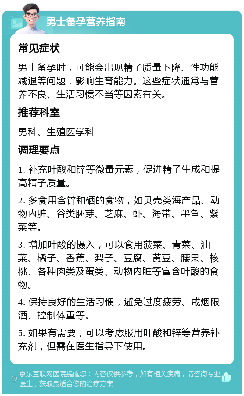 男士备孕营养指南 常见症状 男士备孕时，可能会出现精子质量下降、性功能减退等问题，影响生育能力。这些症状通常与营养不良、生活习惯不当等因素有关。 推荐科室 男科、生殖医学科 调理要点 1. 补充叶酸和锌等微量元素，促进精子生成和提高精子质量。 2. 多食用含锌和硒的食物，如贝壳类海产品、动物内脏、谷类胚芽、芝麻、虾、海带、墨鱼、紫菜等。 3. 增加叶酸的摄入，可以食用菠菜、青菜、油菜、橘子、香蕉、梨子、豆腐、黄豆、腰果、核桃、各种肉类及蛋类、动物内脏等富含叶酸的食物。 4. 保持良好的生活习惯，避免过度疲劳、戒烟限酒、控制体重等。 5. 如果有需要，可以考虑服用叶酸和锌等营养补充剂，但需在医生指导下使用。