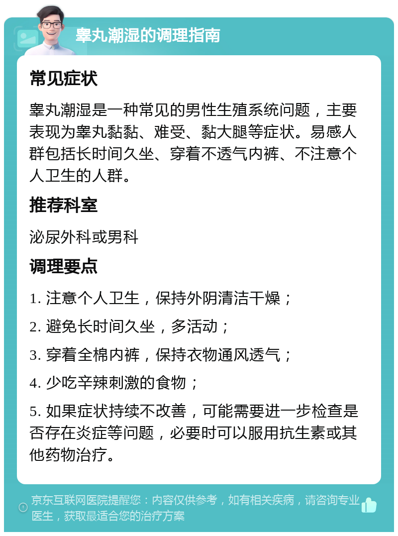 睾丸潮湿的调理指南 常见症状 睾丸潮湿是一种常见的男性生殖系统问题，主要表现为睾丸黏黏、难受、黏大腿等症状。易感人群包括长时间久坐、穿着不透气内裤、不注意个人卫生的人群。 推荐科室 泌尿外科或男科 调理要点 1. 注意个人卫生，保持外阴清洁干燥； 2. 避免长时间久坐，多活动； 3. 穿着全棉内裤，保持衣物通风透气； 4. 少吃辛辣刺激的食物； 5. 如果症状持续不改善，可能需要进一步检查是否存在炎症等问题，必要时可以服用抗生素或其他药物治疗。