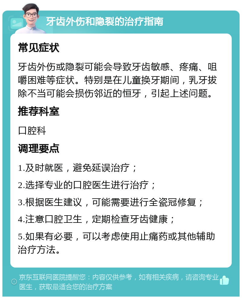 牙齿外伤和隐裂的治疗指南 常见症状 牙齿外伤或隐裂可能会导致牙齿敏感、疼痛、咀嚼困难等症状。特别是在儿童换牙期间，乳牙拔除不当可能会损伤邻近的恒牙，引起上述问题。 推荐科室 口腔科 调理要点 1.及时就医，避免延误治疗； 2.选择专业的口腔医生进行治疗； 3.根据医生建议，可能需要进行全瓷冠修复； 4.注意口腔卫生，定期检查牙齿健康； 5.如果有必要，可以考虑使用止痛药或其他辅助治疗方法。