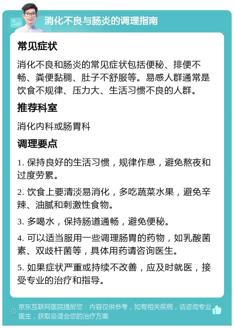 消化不良与肠炎的调理指南 常见症状 消化不良和肠炎的常见症状包括便秘、排便不畅、粪便黏稠、肚子不舒服等。易感人群通常是饮食不规律、压力大、生活习惯不良的人群。 推荐科室 消化内科或肠胃科 调理要点 1. 保持良好的生活习惯，规律作息，避免熬夜和过度劳累。 2. 饮食上要清淡易消化，多吃蔬菜水果，避免辛辣、油腻和刺激性食物。 3. 多喝水，保持肠道通畅，避免便秘。 4. 可以适当服用一些调理肠胃的药物，如乳酸菌素、双歧杆菌等，具体用药请咨询医生。 5. 如果症状严重或持续不改善，应及时就医，接受专业的治疗和指导。