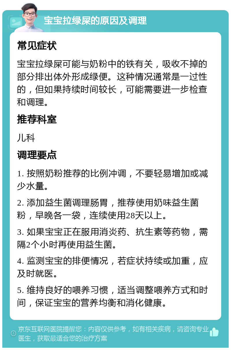 宝宝拉绿屎的原因及调理 常见症状 宝宝拉绿屎可能与奶粉中的铁有关，吸收不掉的部分排出体外形成绿便。这种情况通常是一过性的，但如果持续时间较长，可能需要进一步检查和调理。 推荐科室 儿科 调理要点 1. 按照奶粉推荐的比例冲调，不要轻易增加或减少水量。 2. 添加益生菌调理肠胃，推荐使用奶味益生菌粉，早晚各一袋，连续使用28天以上。 3. 如果宝宝正在服用消炎药、抗生素等药物，需隔2个小时再使用益生菌。 4. 监测宝宝的排便情况，若症状持续或加重，应及时就医。 5. 维持良好的喂养习惯，适当调整喂养方式和时间，保证宝宝的营养均衡和消化健康。