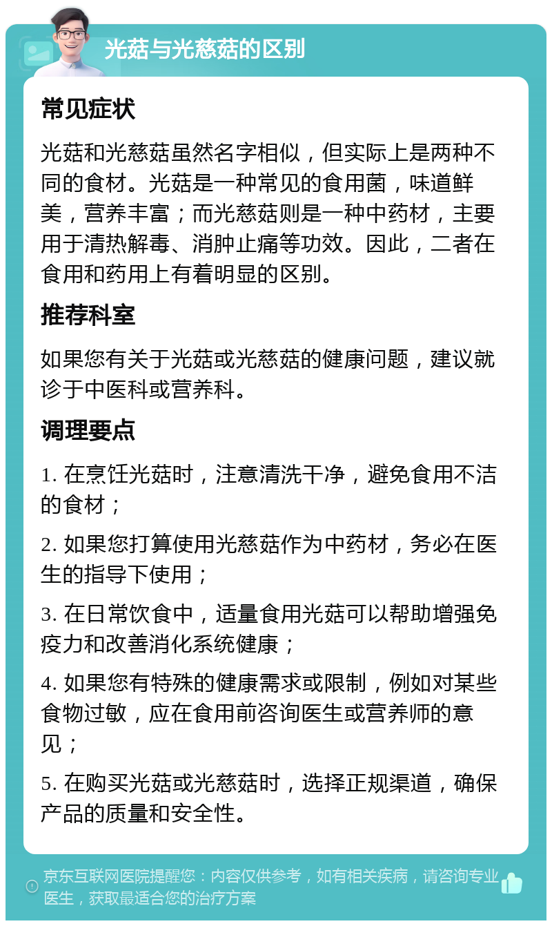 光菇与光慈菇的区别 常见症状 光菇和光慈菇虽然名字相似，但实际上是两种不同的食材。光菇是一种常见的食用菌，味道鲜美，营养丰富；而光慈菇则是一种中药材，主要用于清热解毒、消肿止痛等功效。因此，二者在食用和药用上有着明显的区别。 推荐科室 如果您有关于光菇或光慈菇的健康问题，建议就诊于中医科或营养科。 调理要点 1. 在烹饪光菇时，注意清洗干净，避免食用不洁的食材； 2. 如果您打算使用光慈菇作为中药材，务必在医生的指导下使用； 3. 在日常饮食中，适量食用光菇可以帮助增强免疫力和改善消化系统健康； 4. 如果您有特殊的健康需求或限制，例如对某些食物过敏，应在食用前咨询医生或营养师的意见； 5. 在购买光菇或光慈菇时，选择正规渠道，确保产品的质量和安全性。