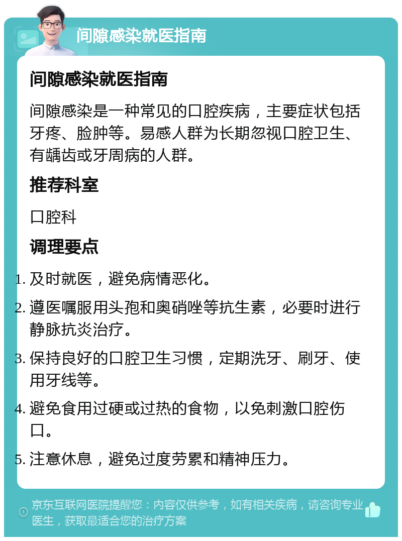 间隙感染就医指南 间隙感染就医指南 间隙感染是一种常见的口腔疾病，主要症状包括牙疼、脸肿等。易感人群为长期忽视口腔卫生、有龋齿或牙周病的人群。 推荐科室 口腔科 调理要点 及时就医，避免病情恶化。 遵医嘱服用头孢和奥硝唑等抗生素，必要时进行静脉抗炎治疗。 保持良好的口腔卫生习惯，定期洗牙、刷牙、使用牙线等。 避免食用过硬或过热的食物，以免刺激口腔伤口。 注意休息，避免过度劳累和精神压力。